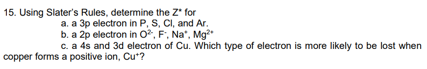 15. Using Slater's Rules, determine the Z* for
a. a 3p electron in P, S, CI, and Ar.
b. a 2p electron in O2, F', Na*, Mg2+
c. a 4s and 3d electron of Cu. Which type of electron is more likely to be lost when
copper forms a positive ion, Cu+?
