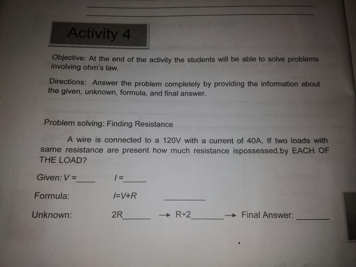 Activity 4
Objective: At the end of the activity the students will be able to solve problems
involving ohm's law.
Directions: Answer the problem completely by providing the information about
the given, unknown, formula, and final answer.
Problem solving: Finding Resistance
A wire is connected to a 120V with a current of 40A. If two loads with
same resistance are present how much resistance ispossessed.by EACH OF
THE LOAD?
Given: V =
Formula:
/=V÷R
Unknown:
2R
R+2
Final Answer:
