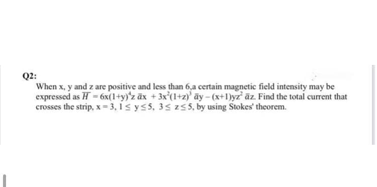 Q2:
When x, y and z are positive and less than 6,a certain magnetic field intensity may be
expressed as H = 6x(1+y)'z ax + 3x²(1+z)³ ay - (x+1)yz' az. Find the total current that
crosses the strip, x=3,1 ≤ y ≤5, 3≤ z≤5, by using Stokes' theorem.