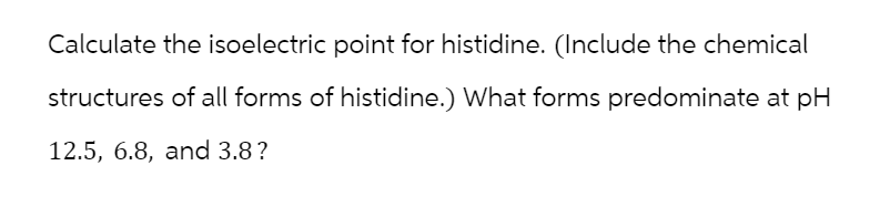 Calculate the isoelectric point for histidine. (Include the chemical
structures of all forms of histidine.) What forms predominate at pH
12.5, 6.8, and 3.8?