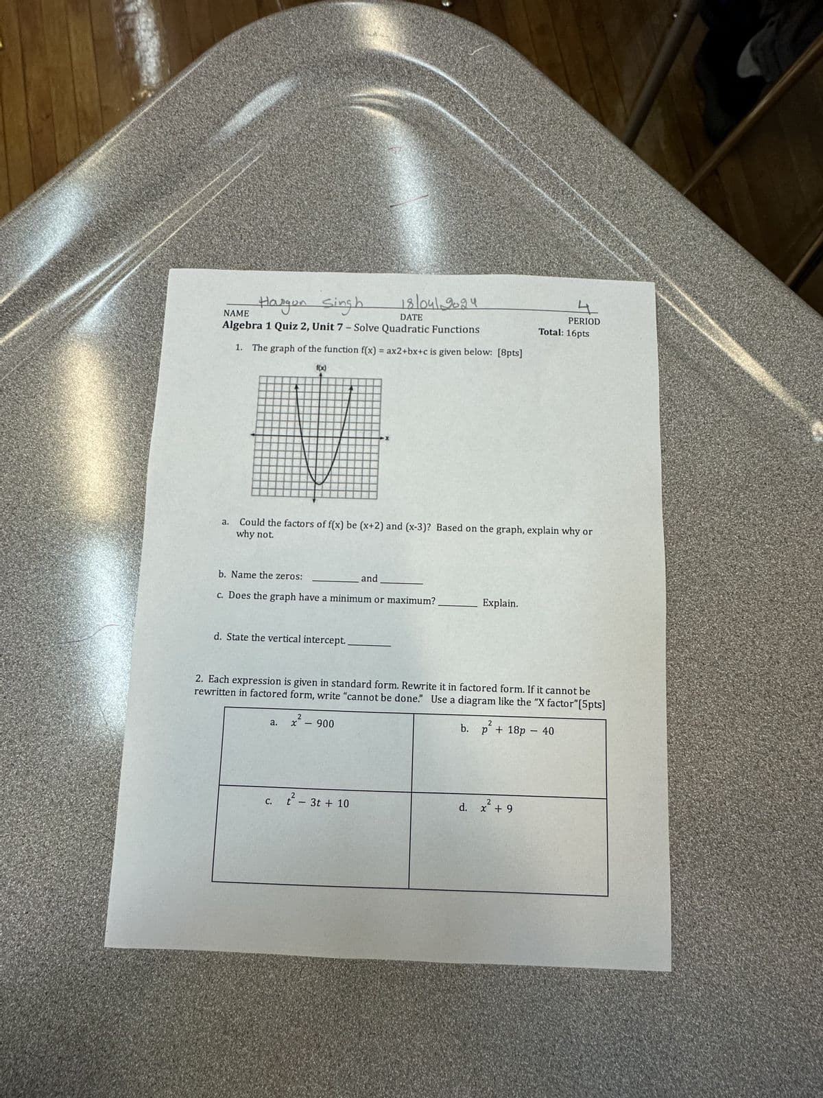 NAME
Hargon Singh
18/04/2024
DATE
Algebra 1 Quiz 2, Unit 7 - Solve Quadratic Functions
1. The graph of the function f(x) = ax2+bx+c is given below: [8pts]
a.
f(x)
4
PERIOD
Total: 16pts
why not.
Could the factors of f(x) be (x+2) and (x-3)? Based on the graph, explain why or
b. Name the zeros:
and
c. Does the graph have a minimum or maximum?
d. State the vertical intercept.
Explain.
2. Each expression is given in standard form. Rewrite it in factored form. If it cannot be
rewritten in factored form, write "cannot be done." Use a diagram like the "X factor" [5pts]
2
a.
x
900
b.
p + 18p - 40
c. t² - 3t+ 10
d. x + 9