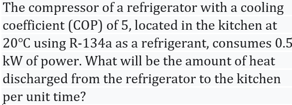 The compressor of a refrigerator with a cooling
coefficient (COP) of 5, located in the kitchen at
20°C using R-134a as a refrigerant, consumes 0.5
kW of power. What will be the amount of heat
discharged from the refrigerator to the kitchen
per unit time?
