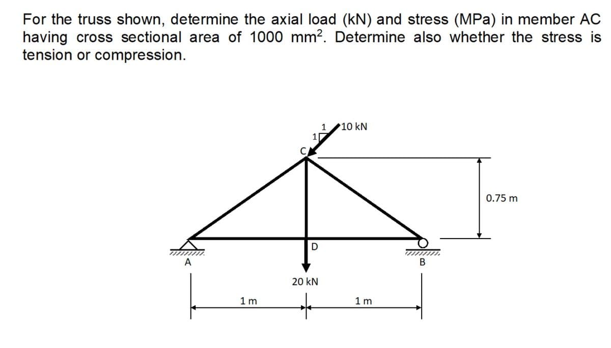 For the truss shown, determine the axial load (kN) and stress (MPa) in member AC
having cross sectional area of 1000 mm². Determine also whether the stress is
tension or compression.
A
1m
1
D
20 kN
+
1
10 kN
1m
B
0.75 m