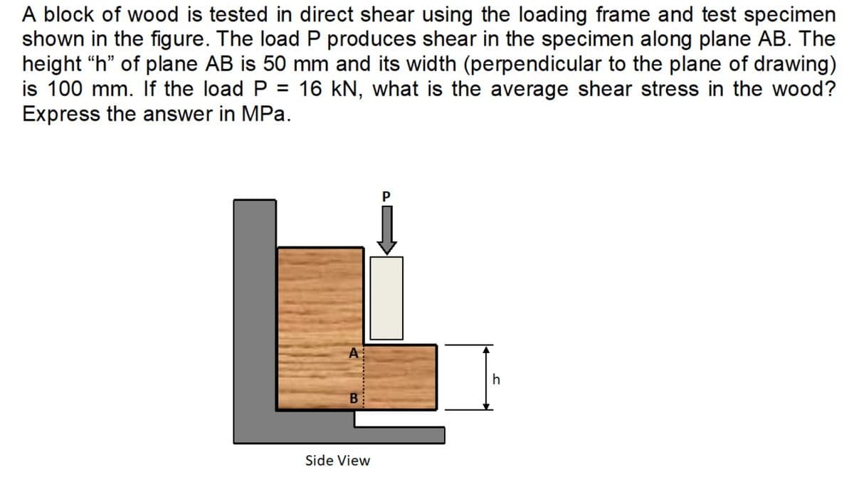 A block of wood is tested in direct shear using the loading frame and test specimen
shown in the figure. The load P produces shear in the specimen along plane AB. The
height "h" of plane AB is 50 mm and its width (perpendicular to the plane of drawing)
is 100 mm. If the load P = 16 kN, what is the average shear stress in the wood?
Express the answer in MPa.
A
B
Side View
h