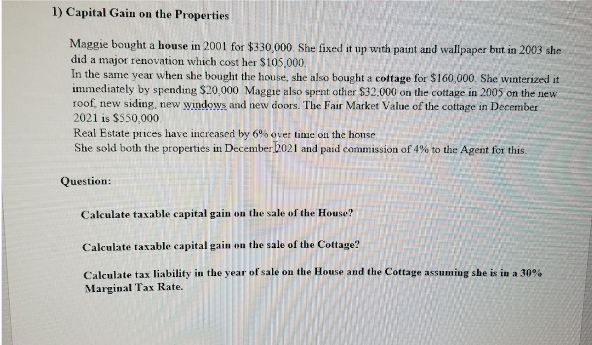 1) Capital Gain on the Properties
Maggie bought a house in 2001 for $330,000. She fixed it up with paint and wallpaper but in 2003 she
did a major renovation which cost her $105,000.
In the same year when she bought the house, she also bought a cottage for $160,000. She winterized it
immediately by spending $20,000. Maggie also spent other $32,000 on the cottage in 2005 on the new
roof, new siding, new windows and new doors. The Fair Market Value of the cottage in December
2021 is $550,000.
Real Estate prices have increased by 6% over time on the house.
She sold both the properties in December 2021 and paid commission of 4% to the Agent for this.
Question:
Calculate taxable capital gain on the sale of the House?
Calculate taxable capital gain on the sale of the Cottage?
Calculate tax liability in the year of sale on the House and the Cottage assuming she is in a 30%
Marginal Tax Rate.
