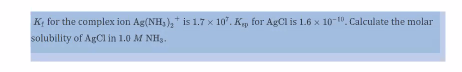 K; for the complex ion Ag(NH,),* is 1.7 x 10. K, for AgCl is 1.6 x 10-10. Calculate the molar
solubility of ARCI in 1.0 M NH3.
