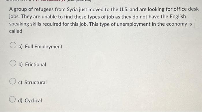 A group of refugees from Syria just moved to the U.S. and are looking for office desk
jobs. They are unable to find these types of job as they do not have the English
speaking skills required for this job. This type of unemployment in the economy is
called
a) Full Employment
Ob) Frictional
c) Structural
d) Cyclical