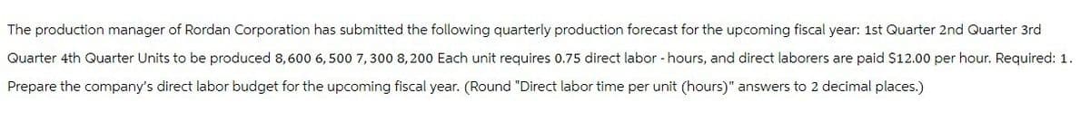 The production manager of Rordan Corporation has submitted the following quarterly production forecast for the upcoming fiscal year: 1st Quarter 2nd Quarter 3rd
Quarter 4th Quarter Units to be produced 8,600 6,500 7,300 8,200 Each unit requires 0.75 direct labor - hours, and direct laborers are paid $12.00 per hour. Required: 1.
Prepare the company's direct labor budget for the upcoming fiscal year. (Round "Direct labor time per unit (hours)" answers to 2 decimal places.)