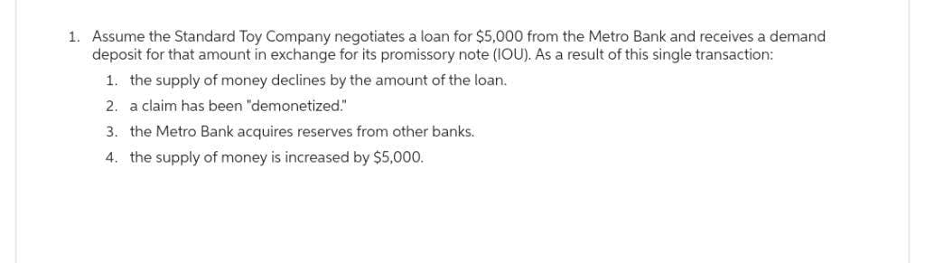 1. Assume the Standard Toy Company negotiates a loan for $5,000 from the Metro Bank and receives a demand
deposit for that amount in exchange for its promissory note (IOU). As a result of this single transaction:
1. the supply of money declines by the amount of the loan.
2. a claim has been "demonetized."
3. the Metro Bank acquires reserves from other banks.
4. the supply of money is increased by $5,000.