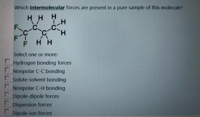 Which intermolecular forces are present in a pure sample of this molecule?
H
TH
-C
H
FF
F
HH
CIF
FI
a
HH
Select one or more:
Hydrogen bonding forces
Nonpolar C-C bonding
Solute-solvent bonding
Nonpolar C-H bonding
Dipole-dipole forces
Dispersion forces
Dipole-ion forces