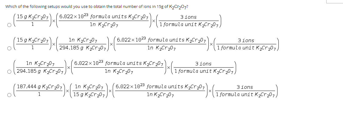 Which of the following setups would you use to obtain the total number of ions in 15g of K₂Cr₂O7?
(15 g K₂Cr ₂07) x
15 g K₂Cr₂07
1
(6.022 × 1023 formula units K₂Cr₂207)x(
1n K₂Cr₂07
294.185 g K₂Cr ₂07,
1n K₂Cr₂07
(29411853 (2007) (
187.444 g K₂Cr₂07
1
3ions
1 formula unit K₂Cr₂07,
1n K₂Cr₂07
15 g K₂Cr₂07)
6.022x1023 formula units K₂Cr₂07
1n K₂Cr₂07
6.022 x 1023 formula units K₂Cr ₂07
1n K₂Cr₂07
²)x(
0z) x (
3ions
1 formula unit K₂Cr₂07,
3ions
1 formula unit K₂Cr₂07)
6.022x1023 formula units K₂Cr ₂07
1n K₂Cr₂07
3ions
1 formula unit K₂ Cr ₂07,