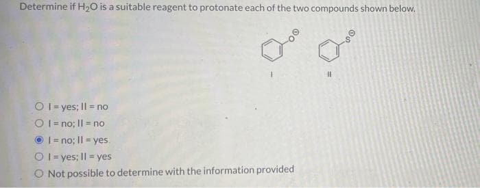 Determine if H₂O is a suitable reagent to protonate each of the two compounds shown below.
0° 0
Ⓒ1 = yes; II = no
Ol=no; II = no
I=no; II = yes.
Ol=yes; II = yes
O Not possible to determine with the information provided