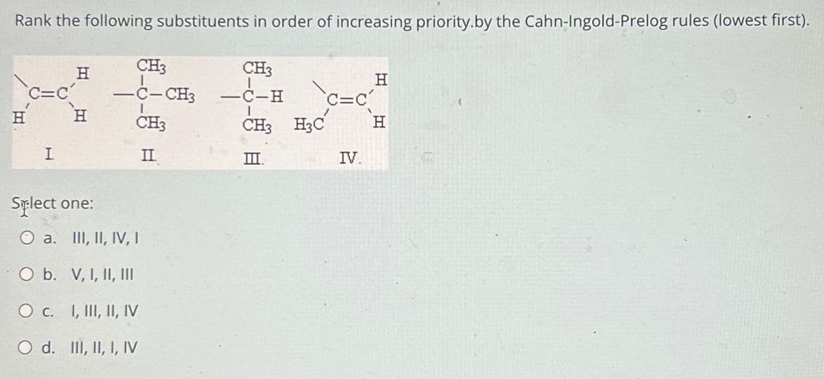 Rank the following substituents in order of increasing priority.by the Cahn-Ingold-Prelog rules (lowest first).
CH3
-C-H
C=C
CH3 H3C H
III.
C=C
H
I
H
H
CH3
-C-CH3
CH3
II.
Splect one:
O a. III, II, IV, I
O b.
V, I, II, III
O c. I, III, II, IV
O d. III, II, I, IV
-
IV.
H