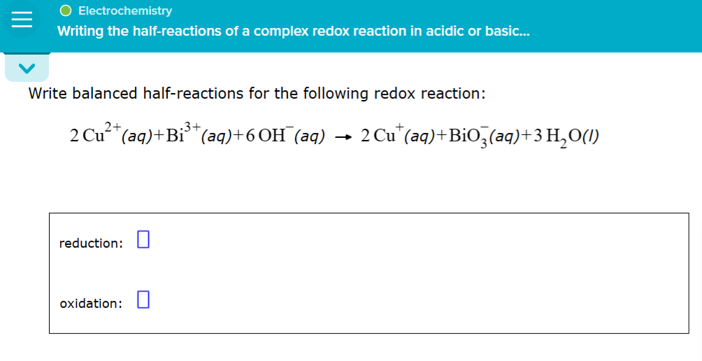 O Electrochemistry
Writing the half-reactions of a complex redox reaction in acidic or basic...
Write balanced half-reactions for the following redox reaction:
2+
.3+
2 Cu²+ (aq) +Bi³+ (aq)+6OH(aq)
reduction:
oxidation:
2 Cut (aq) + BiO3(aq)+ 3 H₂O(1)