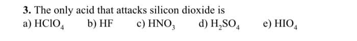 3. The only acid that attacks silicon dioxide is
a) HCIO4
b) HF
c) HNO3
d) H₂SO4
e) HIO4
