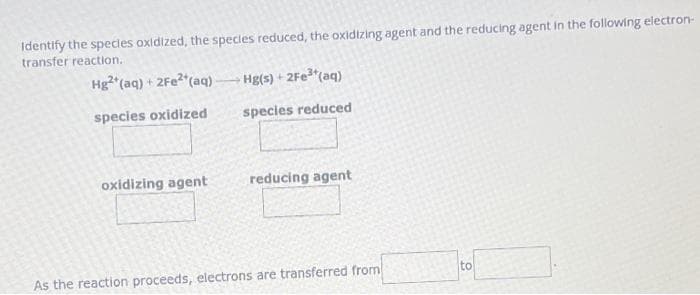 Identify the species oxidized, the species reduced, the oxidizing agent and the reducing agent in the following electron-
transfer reaction.
Hg2+ (aq) + 2Fe²+(aq)
species oxidized
oxidizing agent
Hg(s) +2Fe³+(aq)
species reduced
reducing agent
As the reaction proceeds, electrons are transferred from
to
