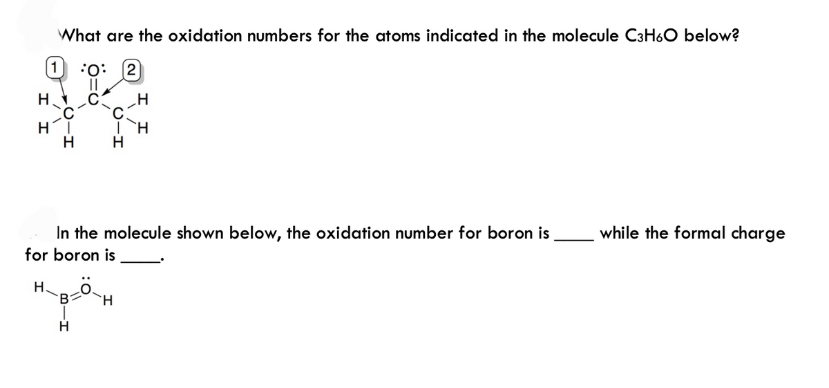 What are the oxidation numbers for the atoms indicated in the molecule C3H6O below?
1:0 (2)
H
H
TH
H
In the molecule shown below, the oxidation number for boron is
for boron is
H.
B - H
H
while the formal charge