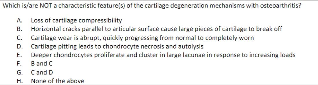Which is/are NOT a characteristic feature(s) of the cartilage degeneration mechanisms with osteoarthritis?
A. Loss of cartilage compressibility
B. Horizontal cracks parallel to articular surface cause large pieces of cartilage to break off
C. Cartilage wear is abrupt, quickly progressing from normal to completely worn
D.
Cartilage pitting leads to chondrocyte necrosis and autolysis
E.
Deeper chondrocytes proliferate and cluster in large lacunae in response to increasing loads
B and C
F.
G.
H.
C and D
None of the above