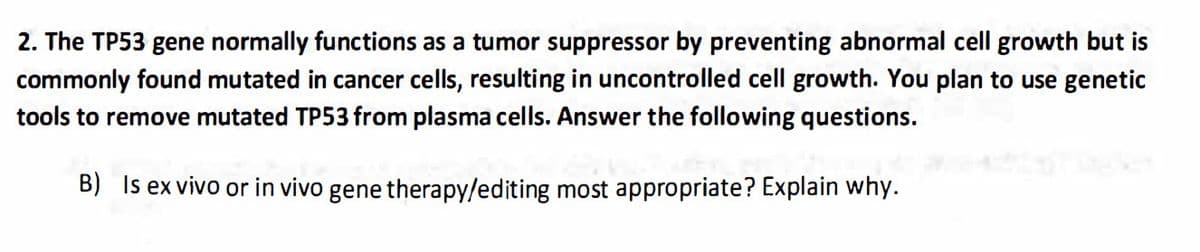 2. The TP53 gene normally functions as a tumor suppressor by preventing abnormal cell growth but is
commonly found mutated in cancer cells, resulting in uncontrolled cell growth. You plan to use genetic
tools to remove mutated TP53 from plasma cells. Answer the following questions.
B) Is ex vivo or in vivo gene therapy/editing most appropriate? Explain why.