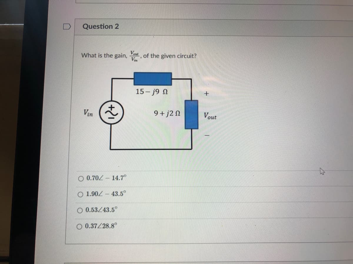 Question 2
Vout
What is the gain, , of the given circuit?
Vin
15- j9 N
Vin
9 + j2 N
Vout
O 0.70Z - 14.7°
O 1.90Z - 43.5°
O 0.53/43.5
O 0.37/28.8°
