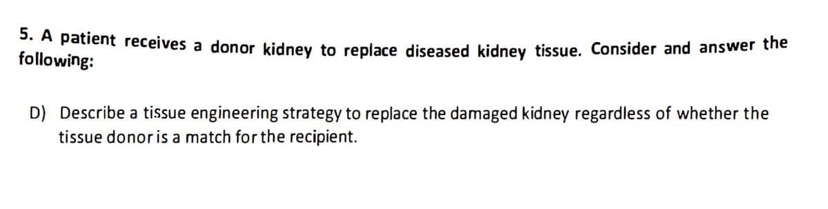 5. A patient receives a donor kidney to replace diseased kidney tissue. Consider and answer the
following:
D) Describe a tissue engineering strategy to replace the damaged kidney regardless of whether the
tissue donor is a match for the recipient.