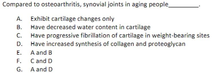 Compared to osteoarthritis, synovial joints in aging people_
A. Exhibit cartilage changes only
B.
C.
D.
E.
F.
G.
Have decreased water content in cartilage
Have progressive fibrillation of cartilage in weight-bearing sites
Have increased synthesis of collagen and proteoglycan
A and B
C and D
A and D