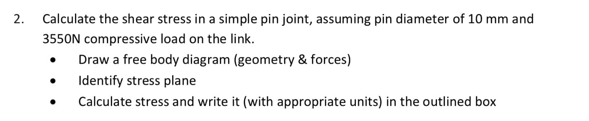 2.
Calculate the shear stress in a simple pin joint, assuming pin diameter of 10 mm and
3550N compressive load on the link.
Draw a free body diagram (geometry & forces)
Identify stress plane
Calculate stress and write it (with appropriate units) in the outlined box