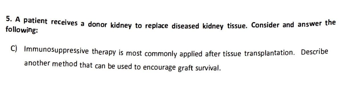 5. A patient receives a donor kidney to replace diseased kidney tissue. Consider and answer the
following:
C) Immunosuppressive therapy is most commonly applied after tissue transplantation. Describe
another method that can be used to encourage graft survival.