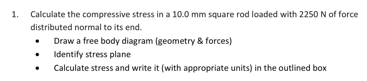 1.
Calculate the compressive stress in a 10.0 mm square rod loaded with 2250 N of force
distributed normal to its end.
Draw a free body diagram (geometry & forces)
Identify stress plane
Calculate stress and write it (with appropriate units) in the outlined box