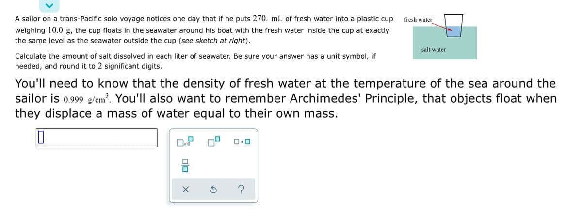 A sailor on a trans-Pacific solo voyage notices one day that if he puts 270. mL of fresh water into a plastic cup
fresh water
weighing 10.0 g, the cup floats in the seawater around his boat with the fresh water inside the cup at exactly
the same level as the seawater outside the cup (see sketch at right).
salt water
Calculate the amount of salt dissolved in each liter of seawater. Be sure your answer has a unit symbol, if
needed, and round it to 2 significant digits.
You'll need to know that the density of fresh water at the temperature of the sea around the
sailor is 0.999 g/cm. You'll also want to remember Archimedes' Principle, that objects float when
they displace a mass of water equal to their own mass.

