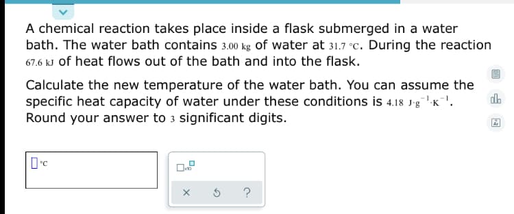 A chemical reaction takes place inside a flask submerged in a water
bath. The water bath contains 3.00 kg of water at 31.7 °C. During the reaction
67.6 kJ of heat flows out of the bath and into the flask.
Calculate the new temperature of the water bath. You can assume the
specific heat capacity of water under these conditions is 4.18 J-g"K"'.
Round your answer to 3 significant digits.
