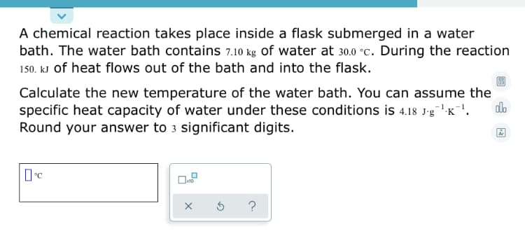 A chemical reaction takes place inside a flask submerged in a water
bath. The water bath contains 7.10 kg of water at 30.0 °c. During the reaction
150. kJ of heat flows out of the bath and into the flask.
Calculate the new temperature of the water bath. You can assume the
specific heat capacity of water under these conditions is 4.18 J-g1K'.
Round your answer to 3 significant digits.
do
?
