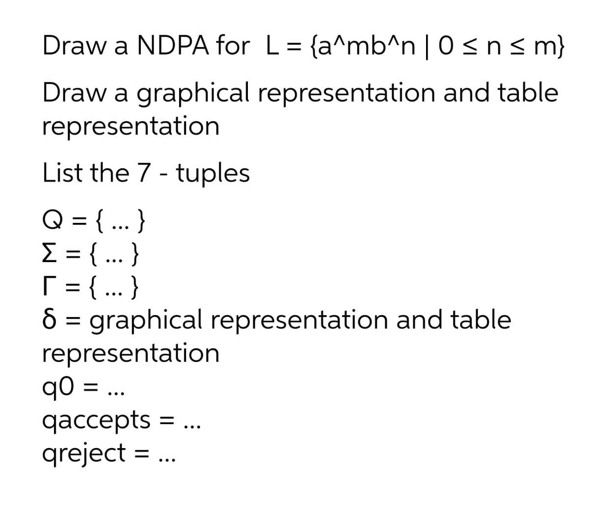 Draw a NDPA for L = {a^mb^n|0 ≤ n ≤m}
Draw a graphical representation and table
representation
List the 7 - tuples
Q = {...}
Σ = {...}
T = {...}
8 = graphical representation and table
representation
q0
qo = ...
qaccepts = ...
qreject t=.
...