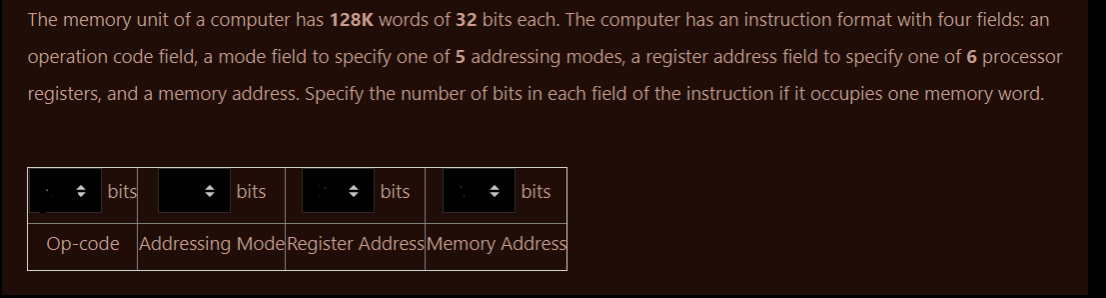 The memory unit of a computer has 128K words of 32 bits each. The computer has an instruction format with four fields: an
operation code field, a mode field to specify one of 5 addressing modes, a register address field to specify one of 6 processor
registers, and a memory address. Specify the number of bits in each field of the instruction if it occupies one memory word.
bits
◆ bits
◆ bits
◆ bits
Op-code Addressing Mode Register Address Memory Address