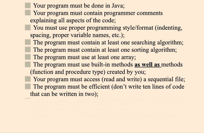 Your program must be done in Java;
Your program must contain programmer comments
explaining all aspects of the code;
You must use proper programming style/format (indenting,
spacing, proper variable names, etc.);
The program must contain at least one searching algorithm;
The program must contain at least one sorting algorithm;
The program must use at least one array;
The program must use built-in methods as well as methods
(function and procedure type) created by you;
Your program must access (read and write) a sequential file;
The program must be efficient (don't write ten lines of code
that can be written in two);