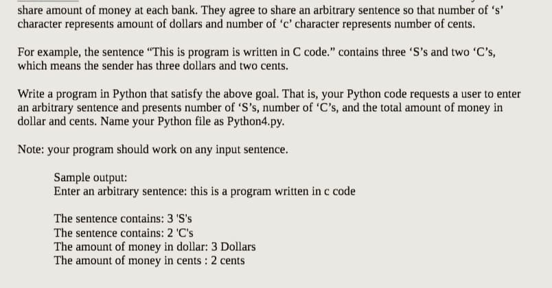share amount of money at each bank. They agree to share an arbitrary sentence so that number of 's'
character represents amount of dollars and number of 'c' character represents number of cents.
For example, the sentence "This is program is written in C code." contains three 'S's and two 'C's,
which means the sender has three dollars and two cents.
Write a program in Python that satisfy the above goal. That is, your Python code requests a user to enter
an arbitrary sentence and presents number of 'S's, number of 'C's, and the total amount of money in
dollar and cents. Name your Python file as Python4.py.
Note: your program should work on any input sentence.
Sample output:
Enter an arbitrary sentence: this is a program written in c code
The sentence contains: 3 'S's
The sentence contains: 2 'C's
The amount of money in dollar: 3 Dollars
The amount of money in cents: 2 cents