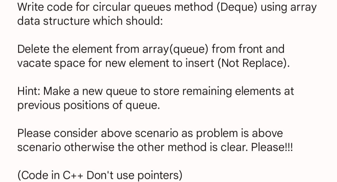 Write code for circular queues method (Deque) using array
data structure which should:
Delete the element from array(queue) from front and
vacate space for new element to insert (Not Replace).
Hint: Make a new queue to store remaining elements at
previous positions of queue.
Please consider above scenario as problem is above
scenario otherwise the other method is clear. Please!!!
(Code in C++ Don't use pointers)