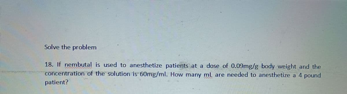 Solve the problem
18. If nembutal is used to anesthetize patients at a dose of 0.09mg/g body weight and the
concentration of the solution is 60mg/ml. How many mL are needed to anesthetize a 4 pound
patient?
ilm
//////