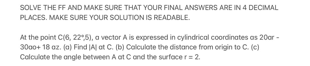 SOLVE THE FF AND MAKE SURE THAT YOUR FINAL ANSWERS ARE IN 4 DECIMAL
PLACES. MAKE SURE YOUR SOLUTION IS READABLE.
At the point C(6, 22°,5), a vector A is expressed
cylindrical coordinates as 20ar
30ao+ 18 az. (a) Find |A| at C. (b) Calculate the distance from origin to C. (c)
Calculate the angle between A at C and the surface r = 2.
