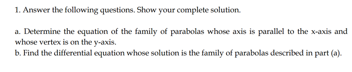 1. Answer the following questions. Show your complete solution.
a. Determine the equation of the family of parabolas whose axis is parallel to the x-axis and
whose vertex is on the y-axis.
b. Find the differential equation whose solution is the family of parabolas described in part (a).
