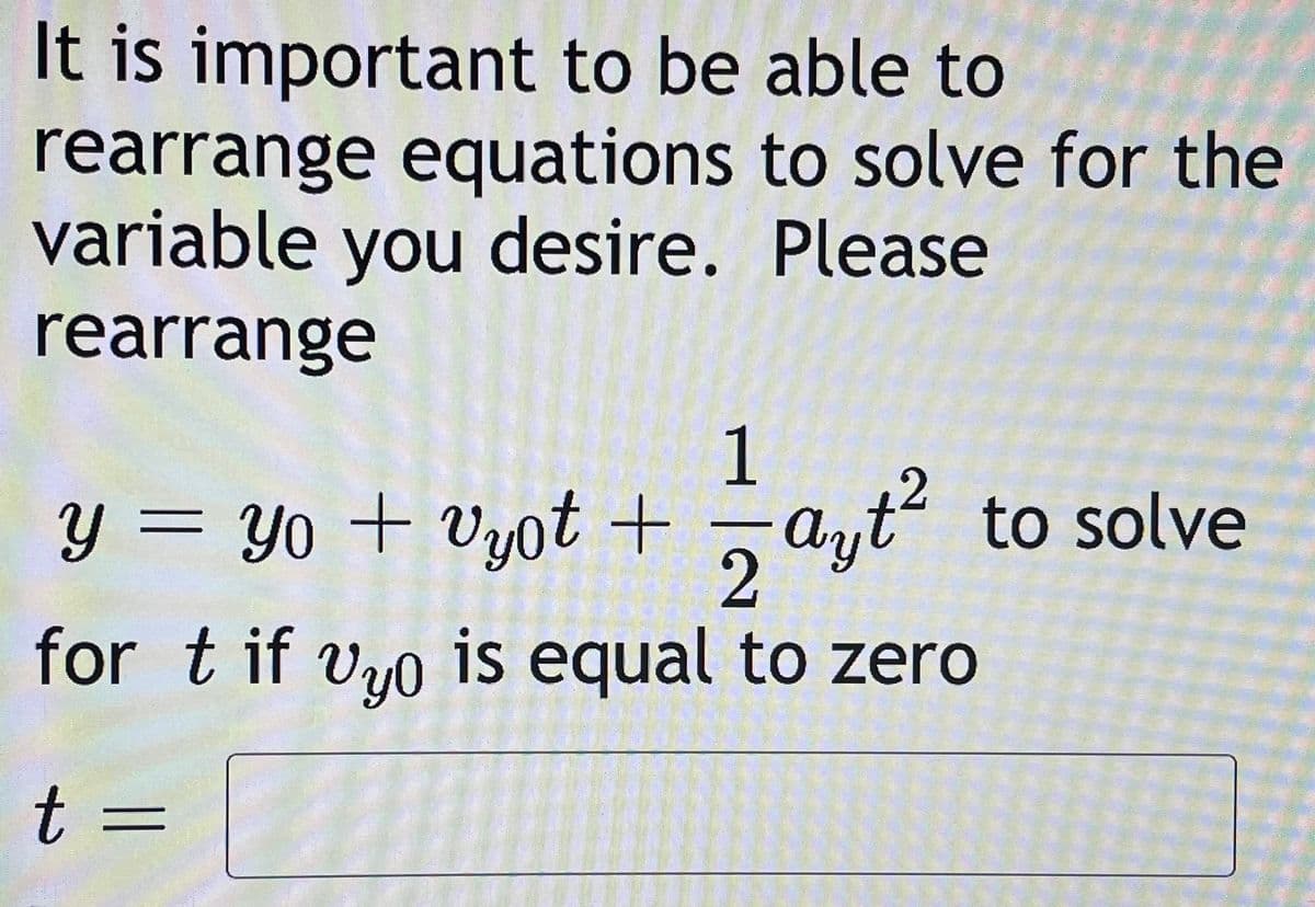 It is important to be able to
rearrange equations to solve for the
variable you desire. Please
rearrange
1
Y = Yo + Vyot +
ayt?
to solve
11
for t if vro is equal to zero
t =
