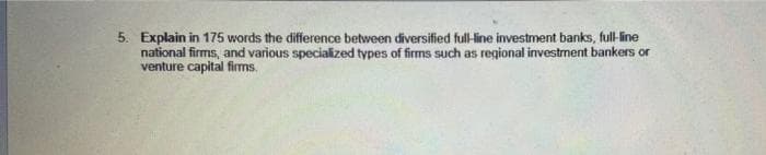 5. Explain in 175 words the difference between diversified full-line investment banks, full-line
national firms, and various specialized types of firms such as regional investment bankers or
venture capital fims.
