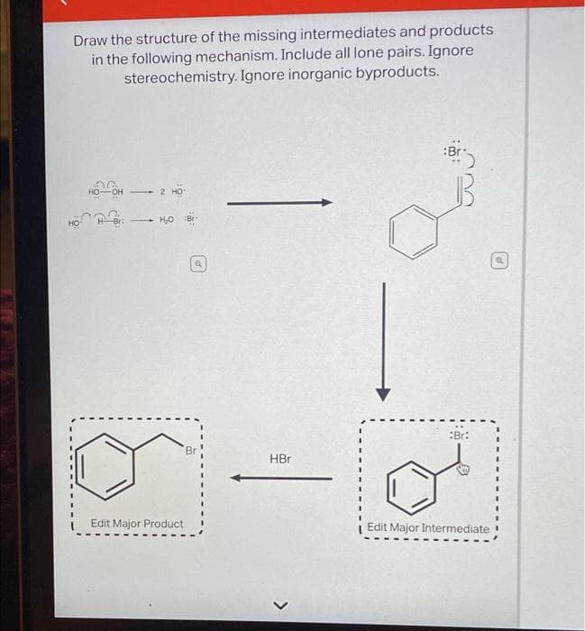 Draw the structure of the missing intermediates and products
in the following mechanism. Include all lone pairs. Ignore
stereochemistry. Ignore inorganic byproducts.
:Br
HO-
:Br:
HBr
Edit Major Product
Edit Major Intermediate
>
