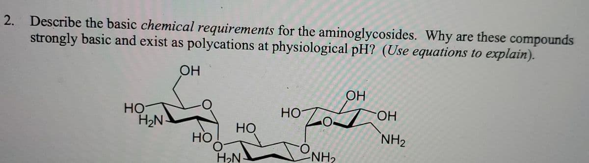 2. Describe the basic chemical requirements for the aminoglycosides. Why are these compounds
strongly basic and exist as polycations at physiological pH? (Use equations to explain).
OH
OH
HỌ
H2N
HO
FHO-
Но
Но
NH2
H,N
NH2
