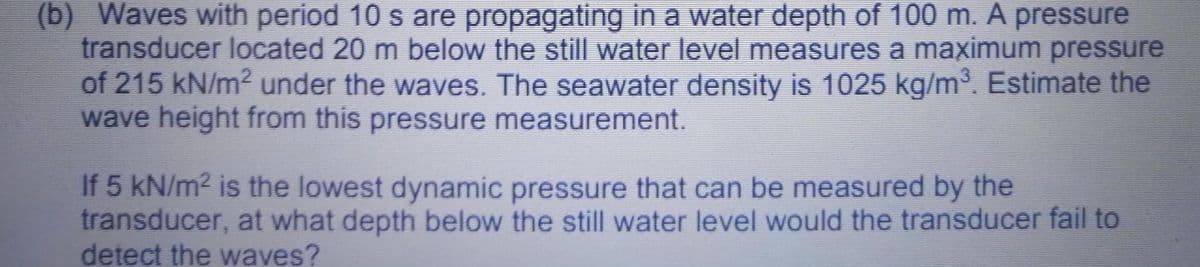 (b) Waves with period 10 s are propagating in a water depth of 100 m. A pressure
transducer located 20 m below the still water level measures a maximum pressure
of 215 kN/m? under the waves. The seawater density is 1025 kg/m. Estimate the
wave height from this pressure measurement.
If 5 kN/m? is the lowest dynamic pressure that can be measured by the
transducer, at what depth below the still water level would the transducer fail to
detect the waves?
