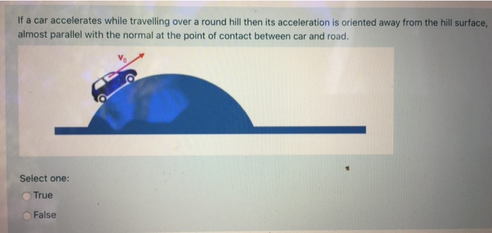 If a car accelerates while travelling over a round hill then its acceleration is oriented away from the hill surface,
almost parallel with the normal at the point of contact between car and road.
Select one:
True
False