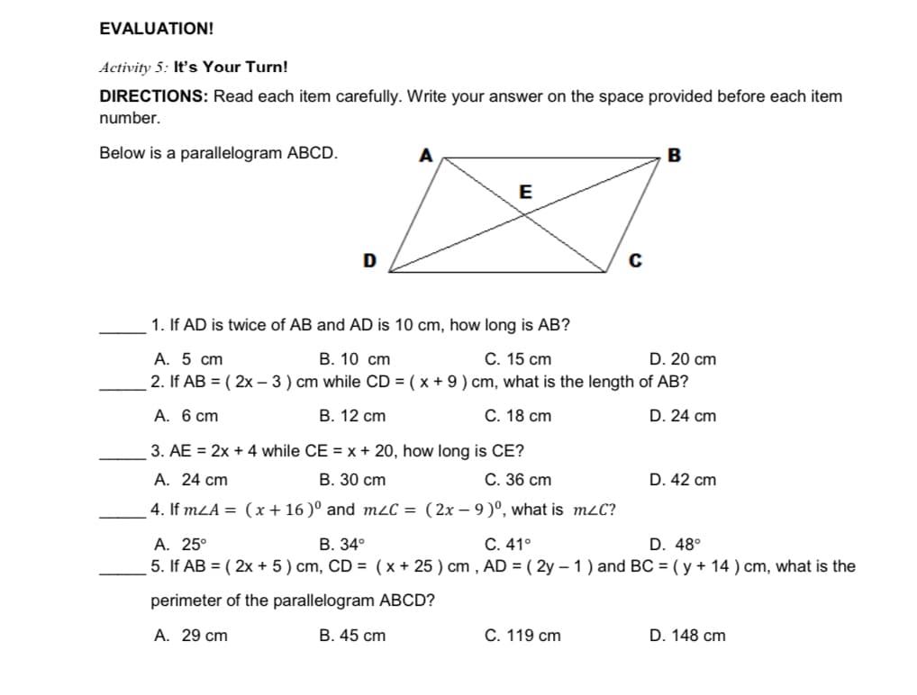 EVALUATION!
Activity 5: Its Your Turn!
DIRECTIONS: Read each item carefully. Write your answer on the space provided before each item
number.
Below is a parallelogram ABCD.
A
B
E
D
1. If AD is twice of AB and AD is 10 cm, how long is AB?
А. 5 сm
2. If AB = ( 2x – 3 ) cm while CD = ( x + 9 ) cm, what is the length of AB?
В. 10 ст
С. 15 ст
D. 20 cm
A. 6 cm
В. 12 с
С. 18 ст
D. 24 cm
3. AE = 2x + 4 while CE = x + 20, how long is CE?
А. 24 ст
В. 30 ст
С. 36 сm
D. 42 cm
4. If mLA = (x+ 16 )° and m2C = (2x – 9 )º, what is mzC?
А. 25°
5. If AB = ( 2x + 5 ) cm, CD = (x + 25 ) cm , AD = ( 2y – 1 ) and BC = ( y + 14 ) cm, what is the
В. 34°
C. 41°
D. 48°
perimeter of the parallelogram ABCD?
A. 29 cm
B. 45 cm
С. 119 ст
D. 148 cm
