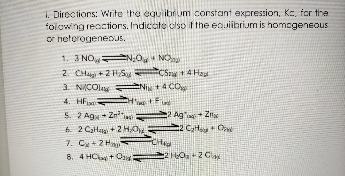 I. Directions: Write the equilibrium constant expression, Kc, for the
following reactions. Indicate also if the equilibrium is homogeneous
or heterogeneous.
1. 3 NO N;O9 + NÔ29
2. CHg) + 2 H2Sto FCSzie + 4 Hzig)
Nig + 4 COg
3. Ni(CO)atg)
4. HF(ag)
5. 2 Aga + Zn²* ta) 2 Ag"aq + Znig
6. 2 C2Halg) + 2 H;Og 2 C;Hatei + Ozig)
7. Co + 2 Hzw
8. 4 HClag + Oz 2 H¿O, + 2 Cl2a
CHate)
