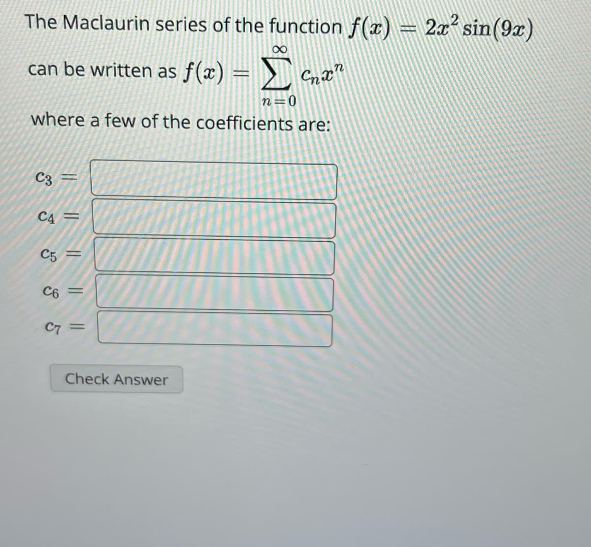 The Maclaurin series of the function f(x) = 2x² sin(9x)
∞
can be written as f(x)
M
=Σ Chan
n=0
where a few of the coefficients are:
C3
C4=
|| || || ||
C5
C6 =
C7
=
Check Answer