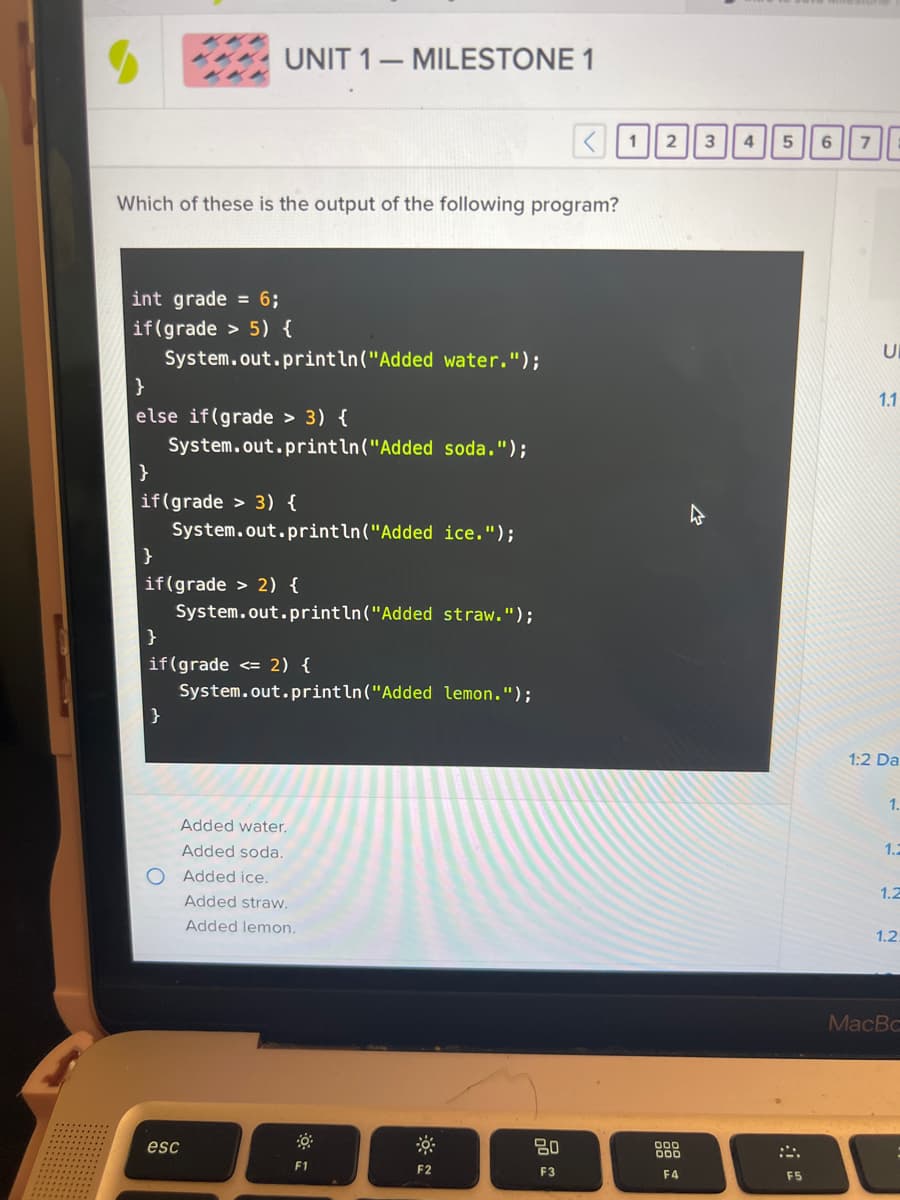 Which of these is the output of the following program?
int grade = 6;
if(grade > 5) {
System.out.println("Added water.");
}
else if(grade > 3) {
System.out.println("Added soda.");
UNIT 1 MILESTONE 1
-
}
if(grade > 3) {
System.out.println("Added ice.");
}
if(grade > 2) {
System.out.println("Added straw.");
}
if(grade <= 2) {
System.out.println("Added lemon.");
}
O
esc
Added water.
Added soda.
Added ice.
Added straw.
Added lemon.
F1
F2
< 1 2 3
80
F3
900
F4
4
5
F5
6
7
1.1
1:2 Da
1.
1.2
1.2
1.2.
MacBc